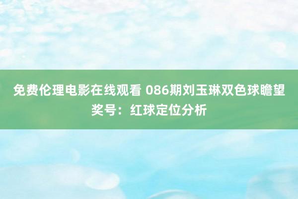 免费伦理电影在线观看 086期刘玉琳双色球瞻望奖号：红球定位分析