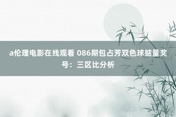 a伦理电影在线观看 086期包占芳双色球掂量奖号：三区比分析