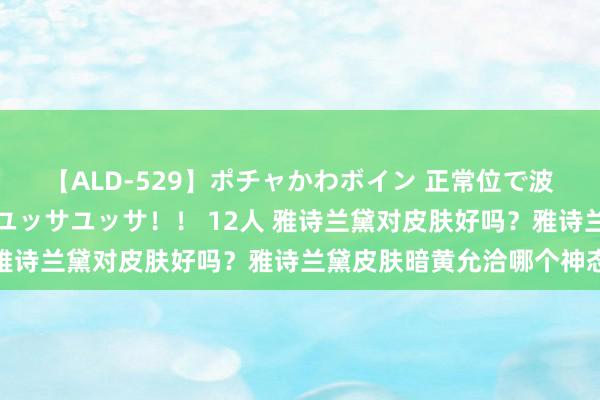 【ALD-529】ポチャかわボイン 正常位で波打つ腹肉！！騎乗位でユッサユッサ！！ 12人 雅诗兰黛对皮肤好吗？雅诗兰黛皮肤暗黄允洽哪个神态