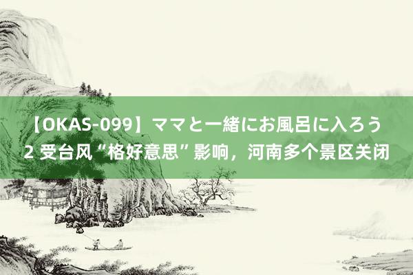 【OKAS-099】ママと一緒にお風呂に入ろう 2 受台风“格好意思”影响，河南多个景区关闭