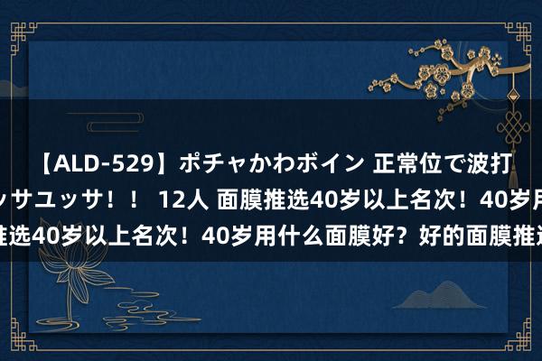 【ALD-529】ポチャかわボイン 正常位で波打つ腹肉！！騎乗位でユッサユッサ！！ 12人 面膜推选40岁以上名次！40岁用什么面膜好？好的面膜推选