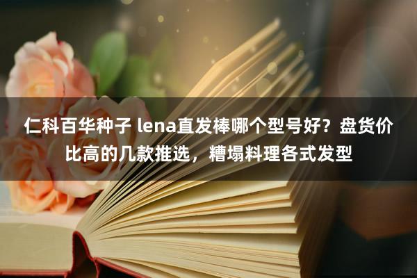 仁科百华种子 lena直发棒哪个型号好？盘货价比高的几款推选，糟塌料理各式发型