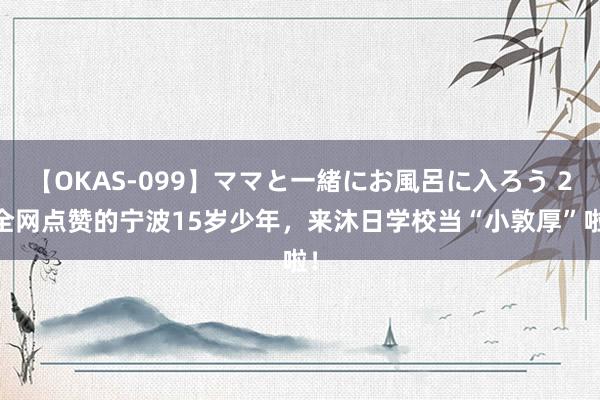 【OKAS-099】ママと一緒にお風呂に入ろう 2 全网点赞的宁波15岁少年，来沐日学校当“小敦厚”啦！