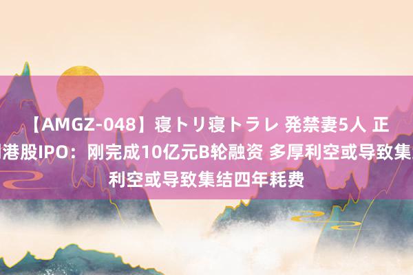 【AMGZ-048】寝トリ寝トラレ 発禁妻5人 正力新能冲刺港股IPO：刚完成10亿元B轮融资 多厚利空或导致集结四年耗费