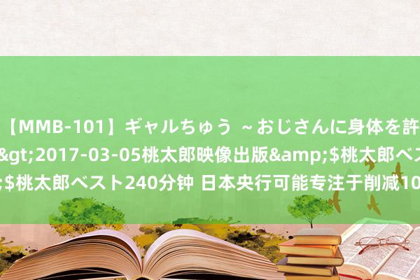 【MMB-101】ギャルちゅう ～おじさんに身体を許した8人～</a>2017-03-05桃太郎映像出版&$桃太郎ベスト240分钟 日本央行可能专注于削减10年期及以下购债界限