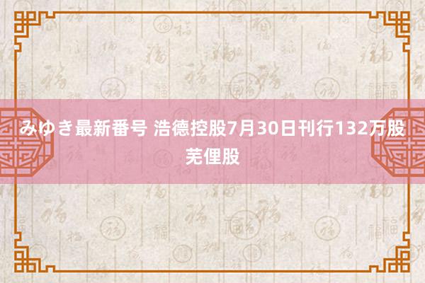 みゆき最新番号 浩德控股7月30日刊行132万股芜俚股