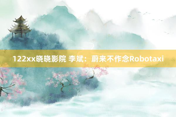 122xx晓晓影院 李斌：蔚来不作念Robotaxi