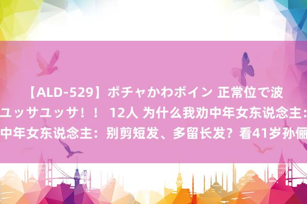 【ALD-529】ポチャかわボイン 正常位で波打つ腹肉！！騎乗位でユッサユッサ！！ 12人 为什么我劝中年女东说念主：别剪短发、多留长发？看41岁孙俪就全表示了