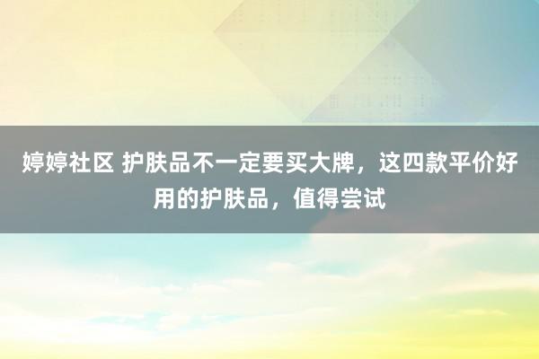 婷婷社区 护肤品不一定要买大牌，这四款平价好用的护肤品，值得尝试