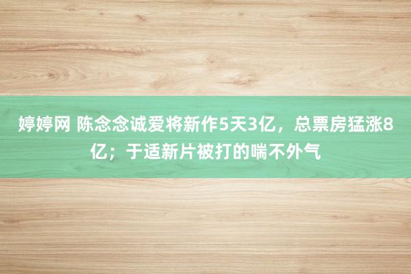 婷婷网 陈念念诚爱将新作5天3亿，总票房猛涨8亿；于适新片被打的喘不外气