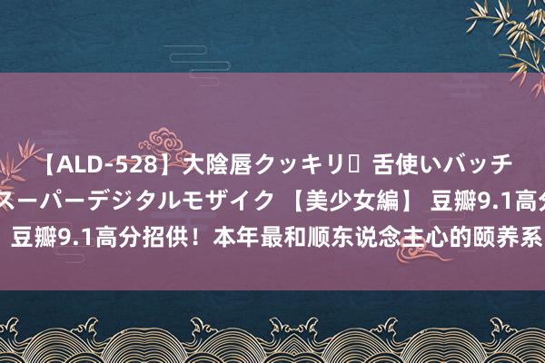 【ALD-528】大陰唇クッキリ・舌使いバッチリ・アナルまる見え スーパーデジタルモザイク 【美少女編】 豆瓣9.1高分招供！本年最和顺东说念主心的颐养系电影颠簸登场