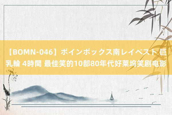 【BOMN-046】ボインボックス南レイベスト 巨乳輪 4時間 最佳笑的10部80年代好莱坞笑剧电影