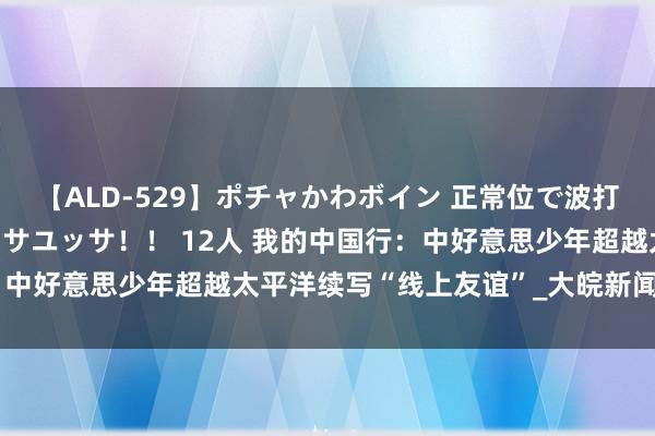 【ALD-529】ポチャかわボイン 正常位で波打つ腹肉！！騎乗位でユッサユッサ！！ 12人 我的中国行：中好意思少年超越太平洋续写“线上友谊”_大皖新闻 | 安徽网