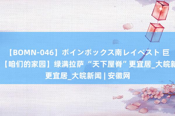 【BOMN-046】ボインボックス南レイベスト 巨乳輪 4時間 【咱们的家园】绿满拉萨 “天下屋脊”更宜居_大皖新闻 | 安徽网