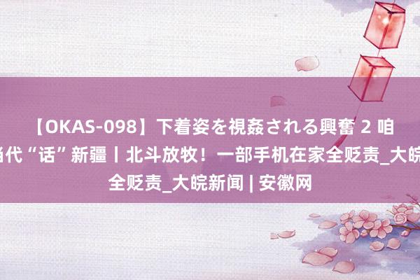 【OKAS-098】下着姿を視姦される興奮 2 咱们的潮活命 当代“话”新疆丨北斗放牧！一部手机在家全贬责_大皖新闻 | 安徽网