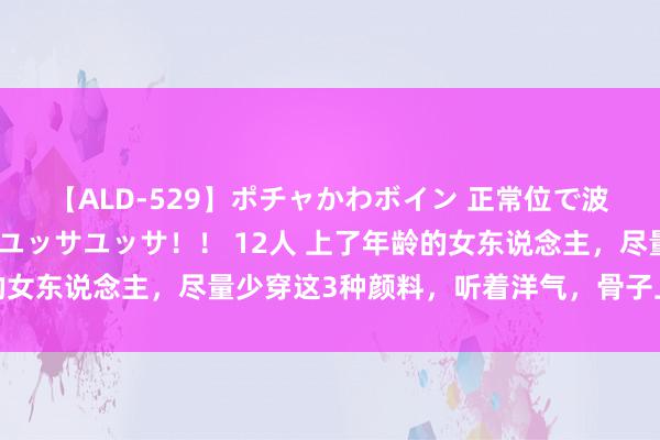 【ALD-529】ポチャかわボイン 正常位で波打つ腹肉！！騎乗位でユッサユッサ！！ 12人 上了年龄的女东说念主，尽量少穿这3种颜料，听着洋气，骨子上显老俗气