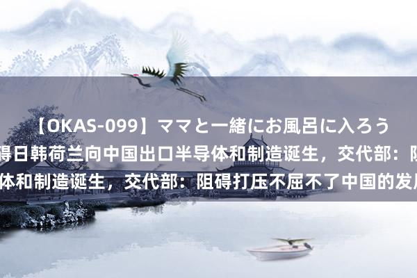 【OKAS-099】ママと一緒にお風呂に入ろう 2 好意思国将进一步阻碍日韩荷兰向中国出口半导体和制造诞生，交代部：阻碍打压不屈不了中国的发展！