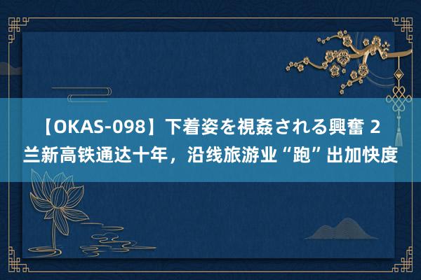 【OKAS-098】下着姿を視姦される興奮 2 兰新高铁通达十年，沿线旅游业“跑”出加快度