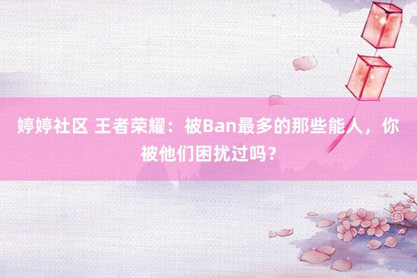 婷婷社区 王者荣耀：被Ban最多的那些能人，你被他们困扰过吗？