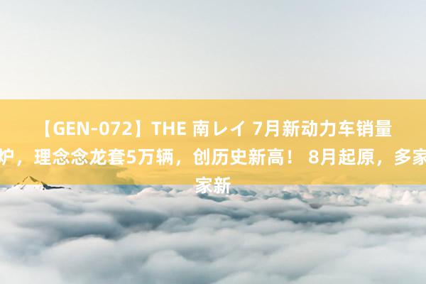 【GEN-072】THE 南レイ 7月新动力车销量出炉，理念念龙套5万辆，创历史新高！ 8月起原，多家新