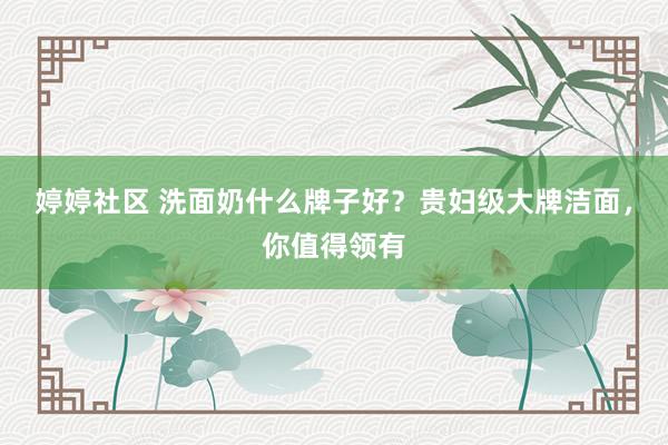 婷婷社区 洗面奶什么牌子好？贵妇级大牌洁面，你值得领有