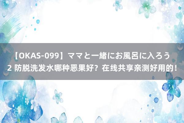 【OKAS-099】ママと一緒にお風呂に入ろう 2 防脱洗发水哪种恶果好？在线共享亲测好用的！