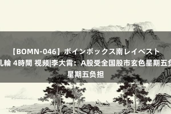 【BOMN-046】ボインボックス南レイベスト 巨乳輪 4時間 视频|李大霄：A股受全国股市玄色星期五负担