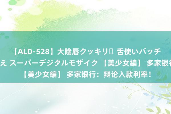 【ALD-528】大陰唇クッキリ・舌使いバッチリ・アナルまる見え スーパーデジタルモザイク 【美少女編】 多家银行：辩论入款利率！