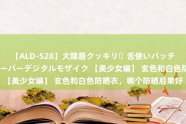 【ALD-528】大陰唇クッキリ・舌使いバッチリ・アナルまる見え スーパーデジタルモザイク 【美少女編】 玄色和白色防晒衣，哪个防晒后果好