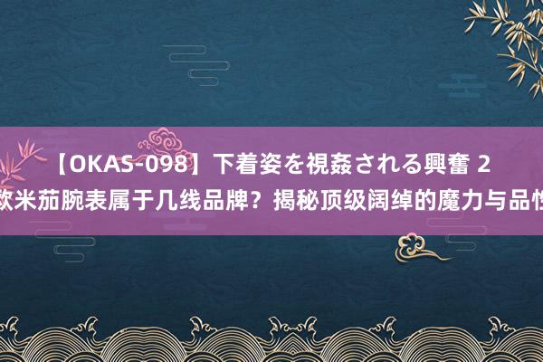 【OKAS-098】下着姿を視姦される興奮 2 欧米茄腕表属于几线品牌？揭秘顶级阔绰的魔力与品性