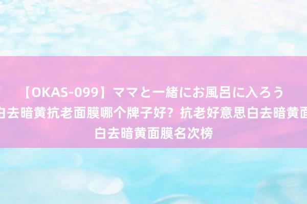 【OKAS-099】ママと一緒にお風呂に入ろう 2 好意思白去暗黄抗老面膜哪个牌子好？抗老好意思白去暗黄面膜名次榜