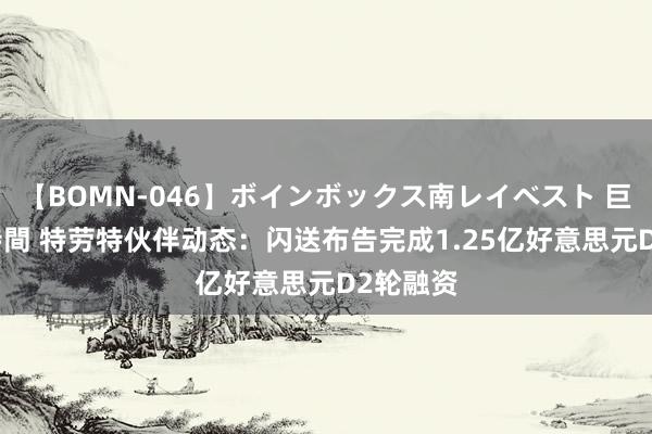 【BOMN-046】ボインボックス南レイベスト 巨乳輪 4時間 特劳特伙伴动态：闪送布告完成1.25亿好意思元D2轮融资