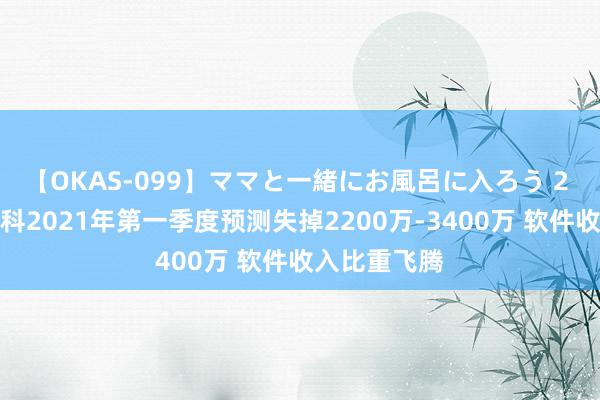 【OKAS-099】ママと一緒にお風呂に入ろう 2 好意思亚柏科2021年第一季度预测失掉2200万-3400万 软件收入比重飞腾