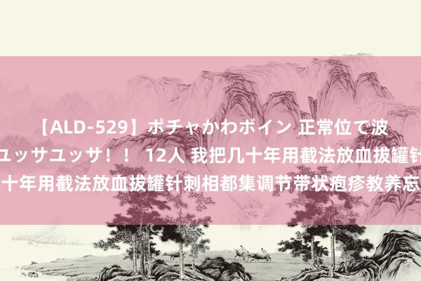 【ALD-529】ポチャかわボイン 正常位で波打つ腹肉！！騎乗位でユッサユッサ！！ 12人 我把几十年用截法放血拔罐针刺相都集调节带状疱疹教养忘我奉献