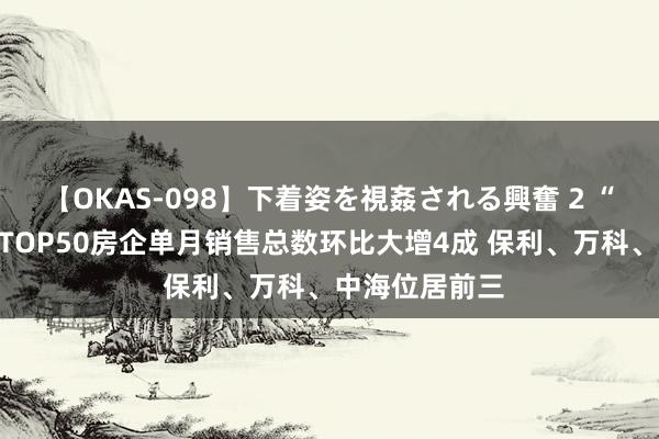 【OKAS-098】下着姿を視姦される興奮 2 “金九”有了！TOP50房企单月销售总数环比大增4成 保利、万科、中海位居前三