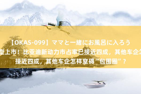 【OKAS-099】ママと一緒にお風呂に入ろう 2 又一“冠军版”车型上市！比亚迪新动力市占率已接近四成，其他车企怎样窒碍“包围圈”？