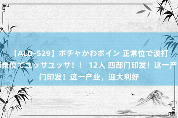 【ALD-529】ポチャかわボイン 正常位で波打つ腹肉！！騎乗位でユッサユッサ！！ 12人 四部门印发！这一产业，迎大利好