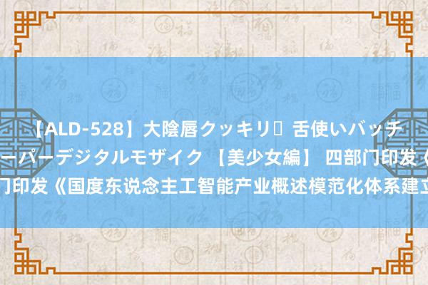 【ALD-528】大陰唇クッキリ・舌使いバッチリ・アナルまる見え スーパーデジタルモザイク 【美少女編】 四部门印发《国度东说念主工智能产业概述模范化体系建立指南（2024版）》