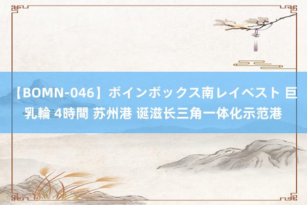 【BOMN-046】ボインボックス南レイベスト 巨乳輪 4時間 苏州港 诞滋长三角一体化示范港