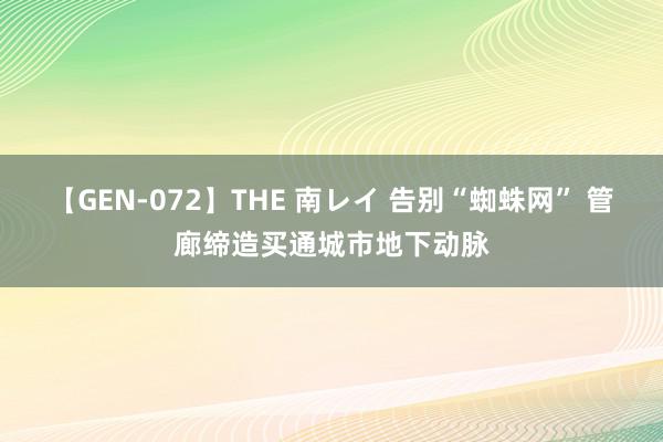 【GEN-072】THE 南レイ 告别“蜘蛛网” 管廊缔造买通城市地下动脉