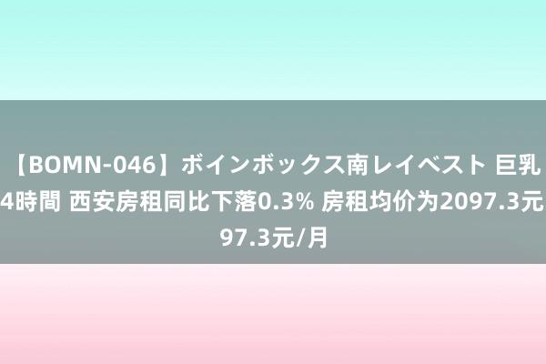 【BOMN-046】ボインボックス南レイベスト 巨乳輪 4時間 西安房租同比下落0.3% 房租均价为2097.3元/月