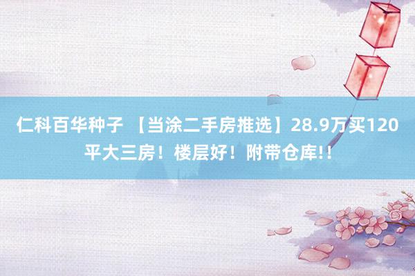 仁科百华种子 【当涂二手房推选】28.9万买120平大三房！楼层好！附带仓库!！