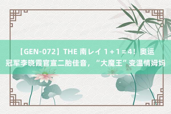 【GEN-072】THE 南レイ 1＋1＝4！奥运冠军李晓霞官宣二胎佳音，“大魔王”变温情姆妈