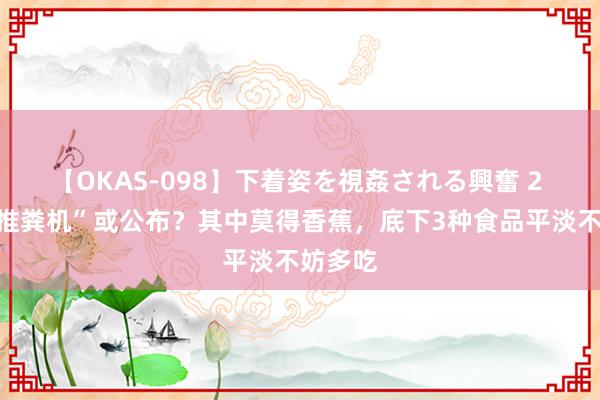 【OKAS-098】下着姿を視姦される興奮 2 肠谈“推粪机”或公布？其中莫得香蕉，底下3种食品平淡不妨多吃