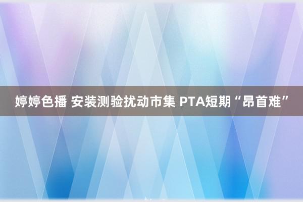 婷婷色播 安装测验扰动市集 PTA短期“昂首难”