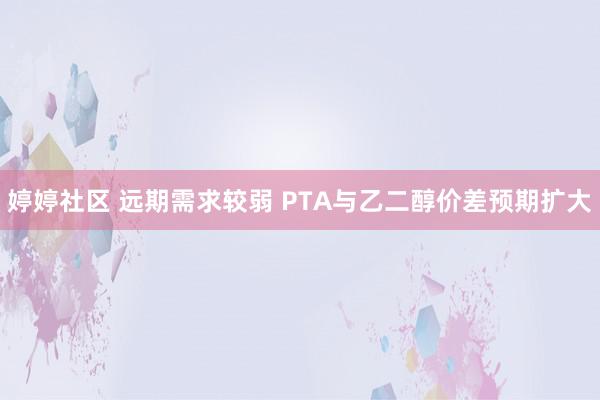 婷婷社区 远期需求较弱 PTA与乙二醇价差预期扩大