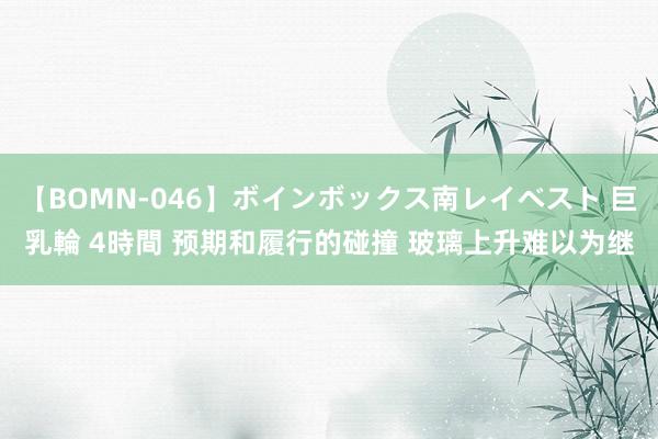 【BOMN-046】ボインボックス南レイベスト 巨乳輪 4時間 预期和履行的碰撞 玻璃上升难以为继