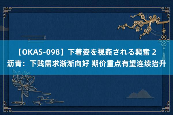 【OKAS-098】下着姿を視姦される興奮 2 沥青：下贱需求渐渐向好 期价重点有望连续抬升