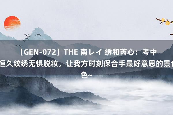 【GEN-072】THE 南レイ 绣和芮心：考中半恒久纹绣无惧脱妆，让我方时刻保合手最好意思的景色~