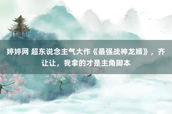 婷婷网 超东说念主气大作《最强战神龙婿》，齐让让，我拿的才是主角脚本